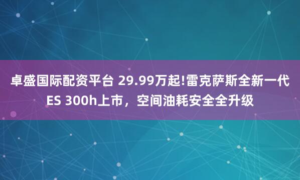卓盛国际配资平台 29.99万起!雷克萨斯全新一代ES 300h上市，空间油耗安全全升级